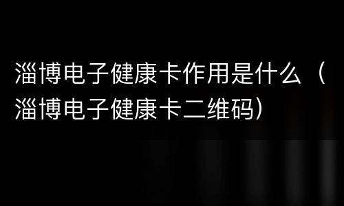 淄博电子健康卡作用是什么（淄博电子健康卡二维码）
