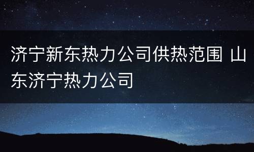 济宁新东热力公司供热范围 山东济宁热力公司