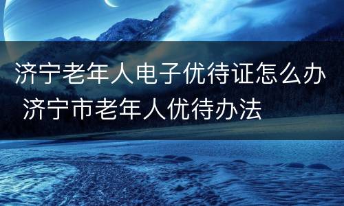 济宁老年人电子优待证怎么办 济宁市老年人优待办法