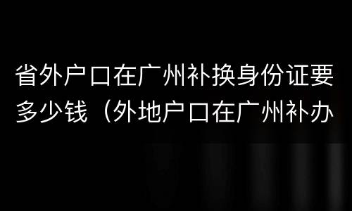 省外户口在广州补换身份证要多少钱（外地户口在广州补办身份证）