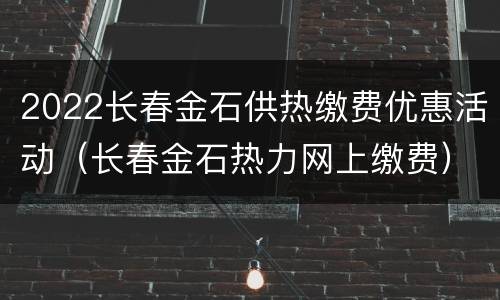 2022长春金石供热缴费优惠活动（长春金石热力网上缴费）