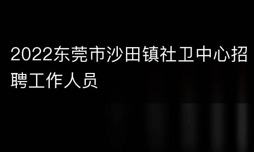 2022东莞市沙田镇社卫中心招聘工作人员