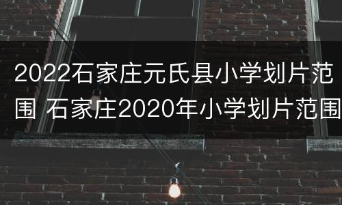 2022石家庄元氏县小学划片范围 石家庄2020年小学划片范围