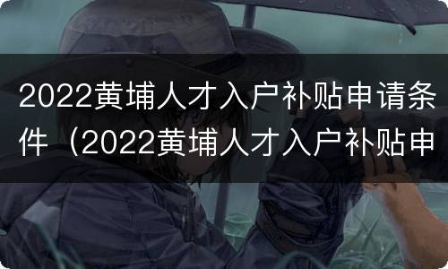2022黄埔人才入户补贴申请条件（2022黄埔人才入户补贴申请条件及流程）