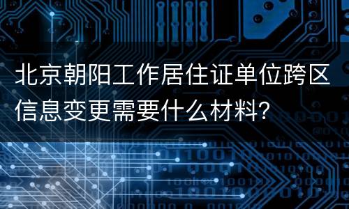 北京朝阳工作居住证单位跨区信息变更需要什么材料？