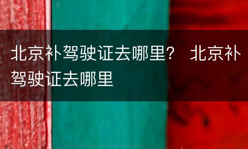 北京补驾驶证去哪里？ 北京补驾驶证去哪里
