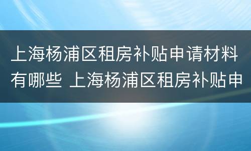 上海杨浦区租房补贴申请材料有哪些 上海杨浦区租房补贴申请材料有哪些呢
