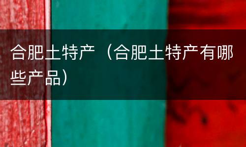 合肥土特产（合肥土特产有哪些产品）