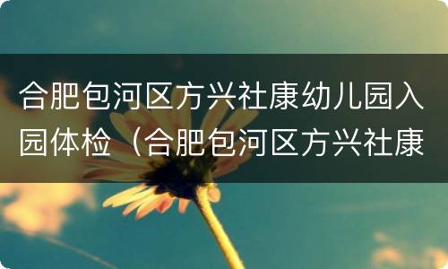 合肥包河区方兴社康幼儿园入园体检（合肥包河区方兴社康幼儿园入园体检多少钱）