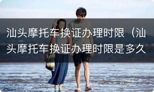 汕头摩托车换证办理时限（汕头摩托车换证办理时限是多久）
