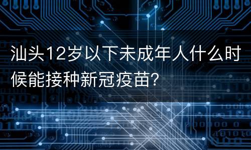 汕头12岁以下未成年人什么时候能接种新冠疫苗？