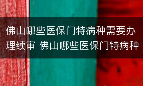 佛山哪些医保门特病种需要办理续审 佛山哪些医保门特病种需要办理续审的