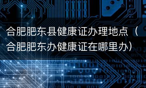 合肥肥东县健康证办理地点（合肥肥东办健康证在哪里办）