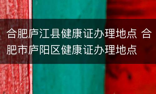 合肥庐江县健康证办理地点 合肥市庐阳区健康证办理地点