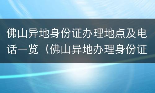 佛山异地身份证办理地点及电话一览（佛山异地办理身份证去哪里办理）