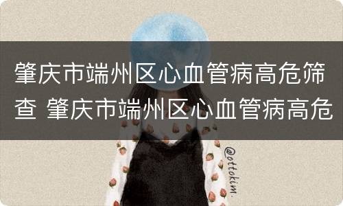 肇庆市端州区心血管病高危筛查 肇庆市端州区心血管病高危筛查项目