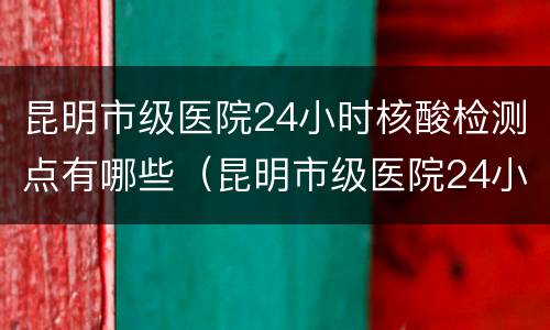 昆明市级医院24小时核酸检测点有哪些（昆明市级医院24小时核酸检测点有哪些地方）