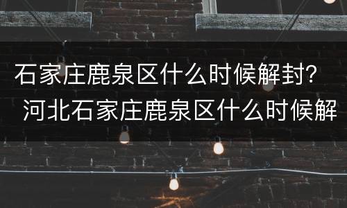 石家庄鹿泉区什么时候解封？ 河北石家庄鹿泉区什么时候解封