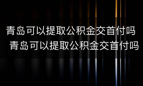 青岛可以提取公积金交首付吗 青岛可以提取公积金交首付吗现在