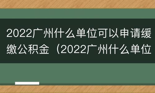 2022广州什么单位可以申请缓缴公积金（2022广州什么单位可以申请缓缴公积金贷款）