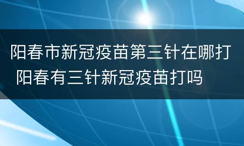 阳春市新冠疫苗第三针在哪打 阳春有三针新冠疫苗打吗