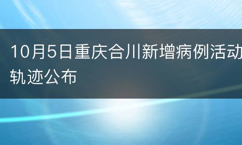 10月5日重庆合川新增病例活动轨迹公布