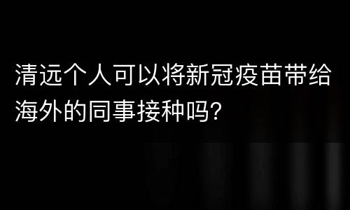 清远个人可以将新冠疫苗带给海外的同事接种吗？