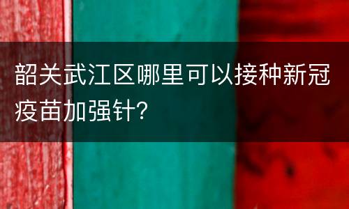 韶关武江区哪里可以接种新冠疫苗加强针？