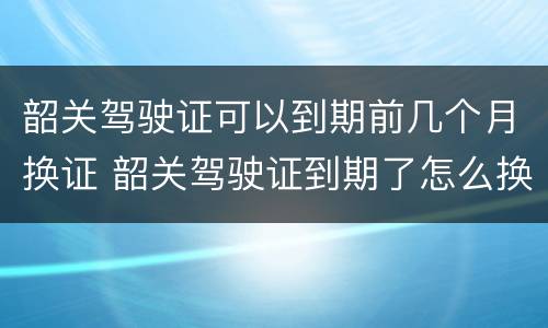 韶关驾驶证可以到期前几个月换证 韶关驾驶证到期了怎么换证