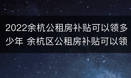2022余杭公租房补贴可以领多少年 余杭区公租房补贴可以领几年