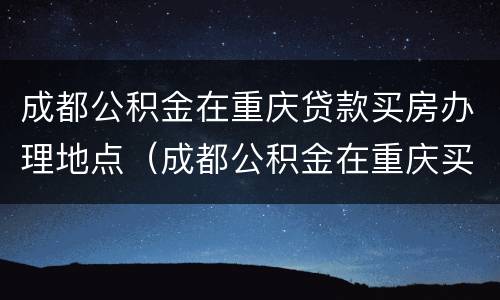 成都公积金在重庆贷款买房办理地点（成都公积金在重庆买房流程）