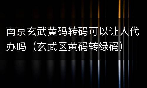 南京玄武黄码转码可以让人代办吗（玄武区黄码转绿码）