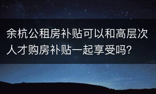 余杭公租房补贴可以和高层次人才购房补贴一起享受吗？