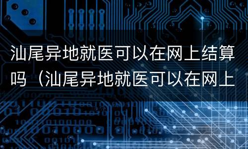 汕尾异地就医可以在网上结算吗（汕尾异地就医可以在网上结算吗现在）