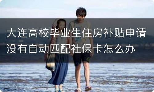 大连高校毕业生住房补贴申请没有自动匹配社保卡怎么办