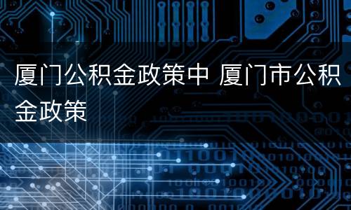 厦门公积金政策中 厦门市公积金政策