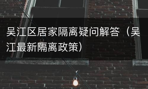 吴江区居家隔离疑问解答（吴江最新隔离政策）
