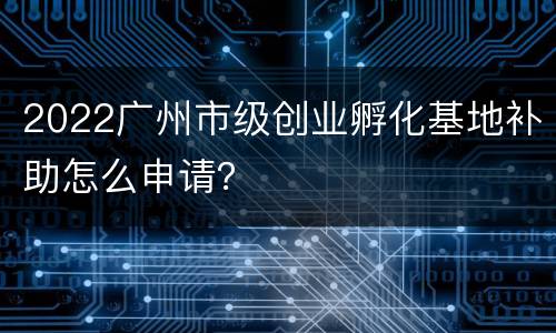 2022广州市级创业孵化基地补助怎么申请？