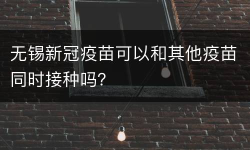 无锡新冠疫苗可以和其他疫苗同时接种吗？