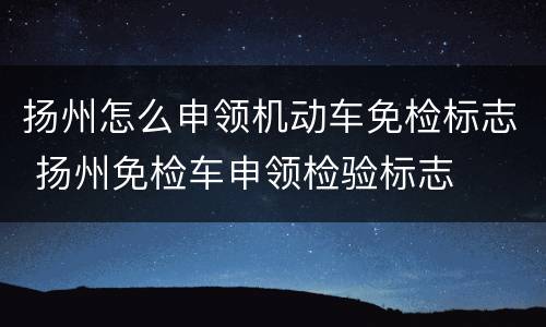 扬州怎么申领机动车免检标志 扬州免检车申领检验标志