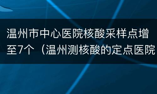 温州市中心医院核酸采样点增至7个（温州测核酸的定点医院）