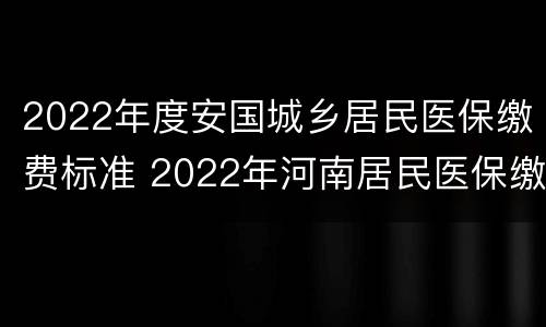 2022年度安国城乡居民医保缴费标准 2022年河南居民医保缴费