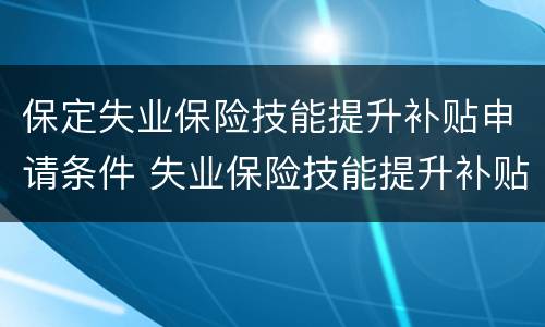 保定失业保险技能提升补贴申请条件 失业保险技能提升补贴和职业技能培训补贴