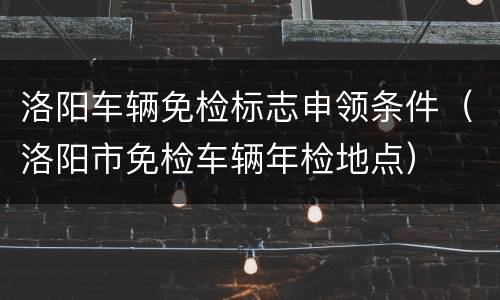 洛阳车辆免检标志申领条件（洛阳市免检车辆年检地点）