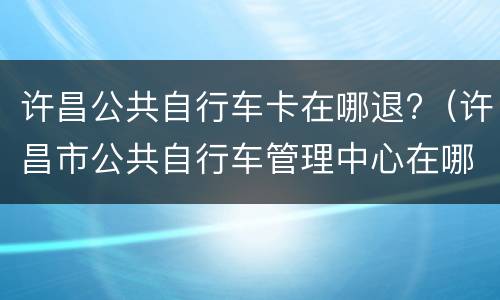 许昌公共自行车卡在哪退?（许昌市公共自行车管理中心在哪里）