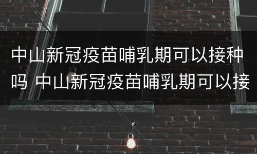 中山新冠疫苗哺乳期可以接种吗 中山新冠疫苗哺乳期可以接种吗