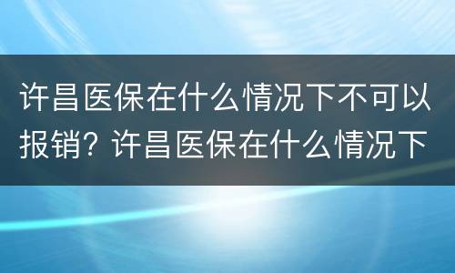 许昌医保在什么情况下不可以报销? 许昌医保在什么情况下不可以报销了