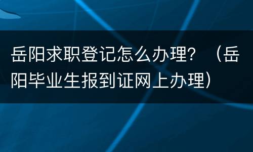 岳阳求职登记怎么办理？（岳阳毕业生报到证网上办理）
