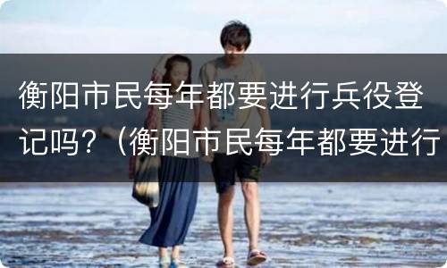 衡阳市民每年都要进行兵役登记吗?（衡阳市民每年都要进行兵役登记吗为什么）