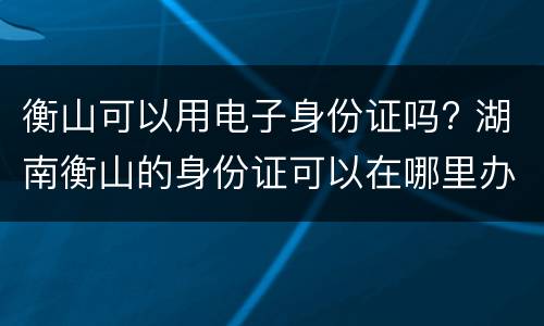 衡山可以用电子身份证吗? 湖南衡山的身份证可以在哪里办理